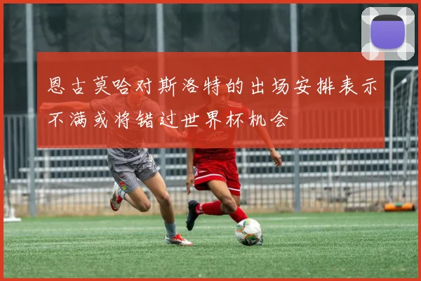 恩古莫哈对斯洛特的出场安排表示不满或将错过世界杯机会