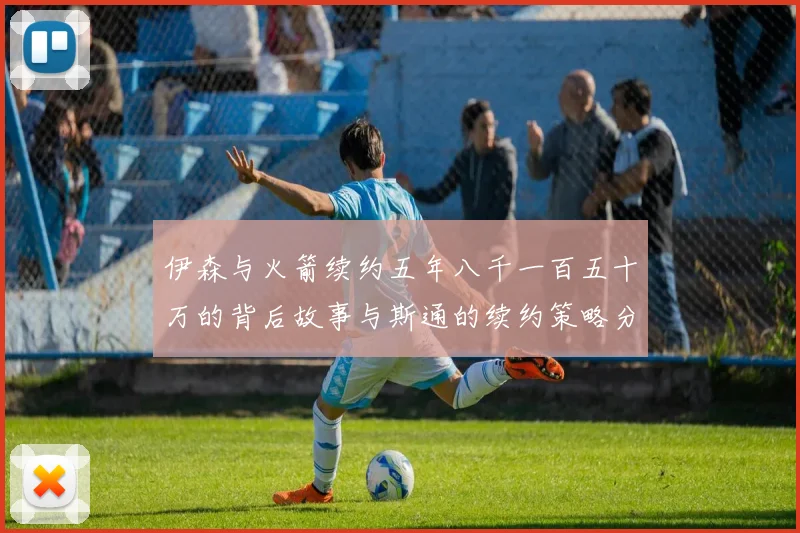 伊森与火箭续约五年八千一百五十万的背后故事与斯通的续约策略分析
