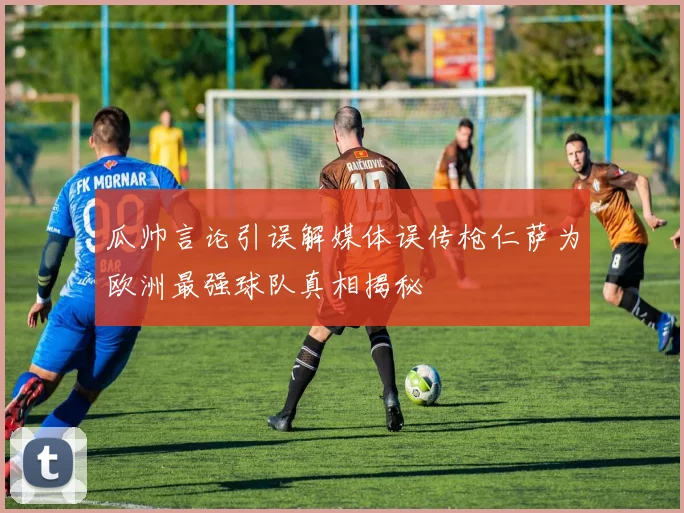 瓜帅言论引误解媒体误传枪仁萨为欧洲最强球队真相揭秘