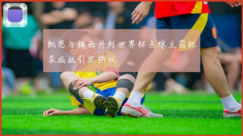 凯恩与梅西并列世界杯点球主罚纪录成就引发热议