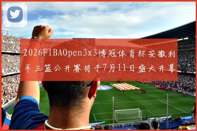 2026FIBAOpen3x3博冠体育杯安徽利辛三篮公开赛将于7月11日盛大开幕