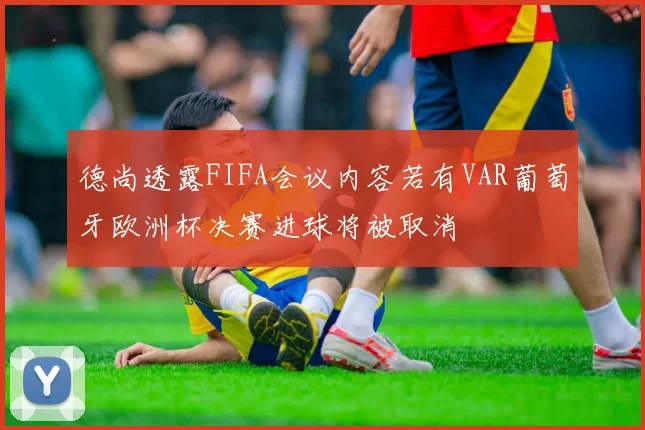 德尚透露FIFA会议内容若有VAR葡萄牙欧洲杯决赛进球将被取消
