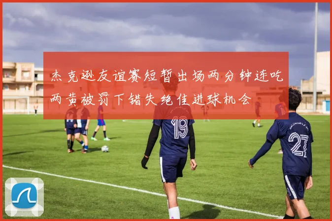 杰克逊友谊赛短暂出场两分钟连吃两黄被罚下错失绝佳进球机会