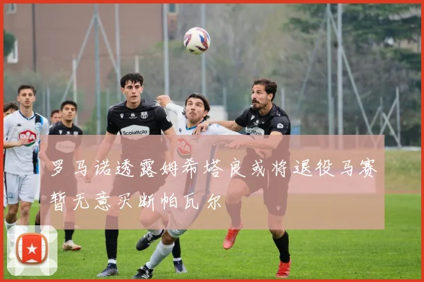 罗马诺透露姆希塔良或将退役马赛暂无意买断帕瓦尔