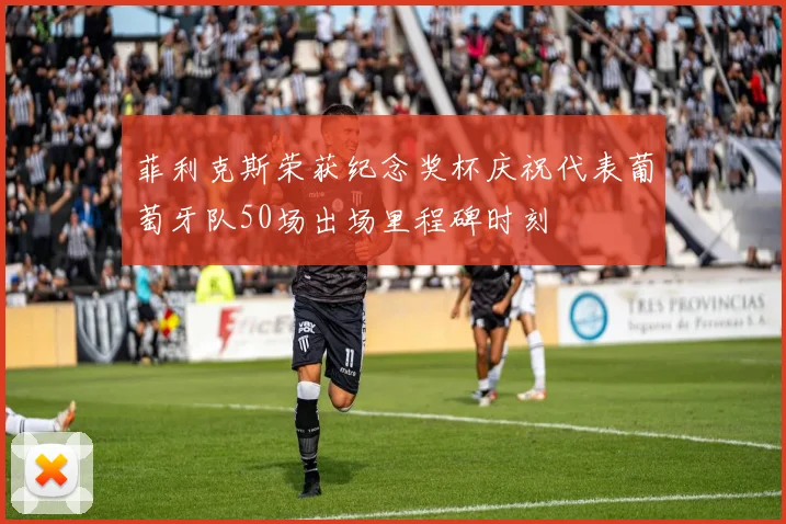 菲利克斯荣获纪念奖杯庆祝代表葡萄牙队50场出场里程碑时刻