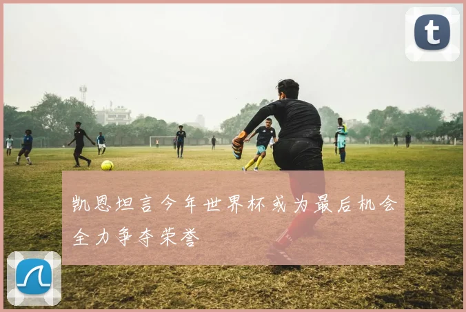 凯恩坦言今年世界杯或为最后机会全力争夺荣誉