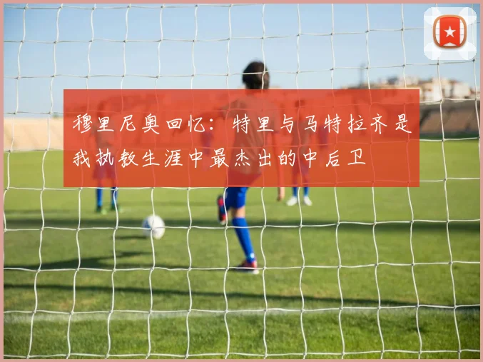 穆里尼奥回忆：特里与马特拉齐是我执教生涯中最杰出的中后卫