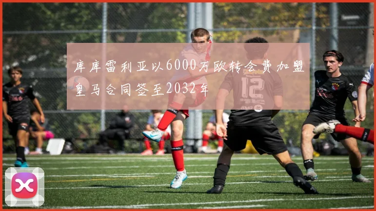 库库雷利亚以6000万欧转会费加盟皇马合同签至2032年