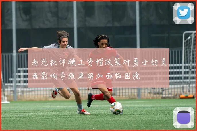 老范批评硬工资帽政策对勇士的负面影响导致库明加面临困境
