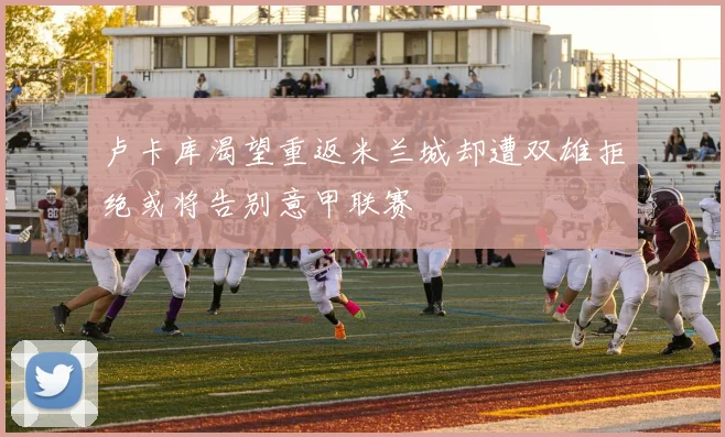 卢卡库渴望重返米兰城却遭双雄拒绝或将告别意甲联赛