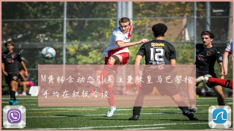 M费转会动态引关注曼联皇马巴黎枪手均在积极洽谈