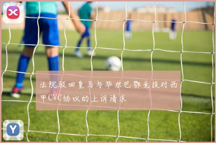 法院驳回皇马与毕尔巴鄂竞技对西甲CVC协议的上诉请求