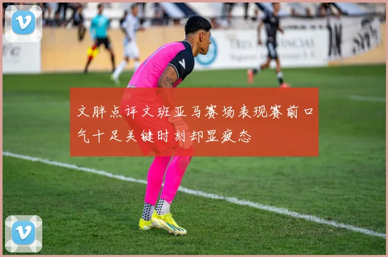 文胖点评文班亚马赛场表现赛前口气十足关键时刻却显疲态