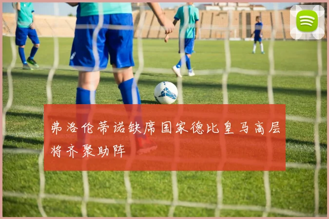 弗洛伦蒂诺缺席国家德比皇马高层将齐聚助阵