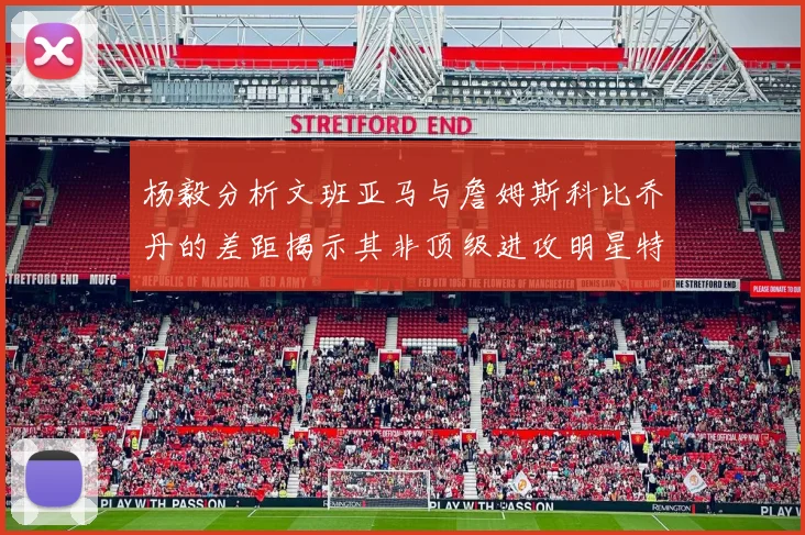 杨毅分析文班亚马与詹姆斯科比乔丹的差距揭示其非顶级进攻明星特质