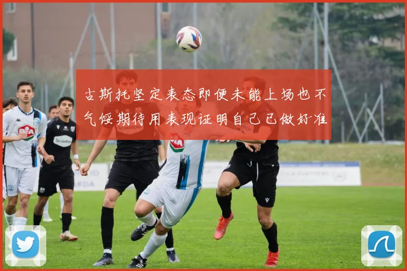 古斯托坚定表态即便未能上场也不气馁期待用表现证明自己已做好准备