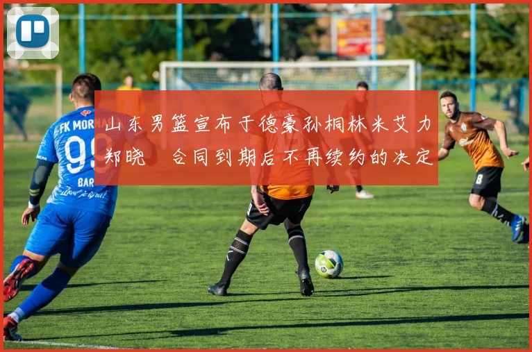 山东男篮宣布于德豪孙桐林米艾力郑晓垚合同到期后不再续约的决定