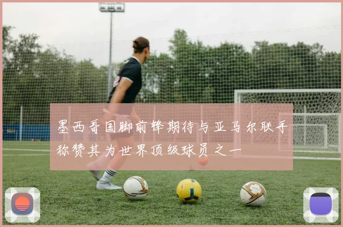 墨西哥国脚前锋期待与亚马尔联手称赞其为世界顶级球员之一