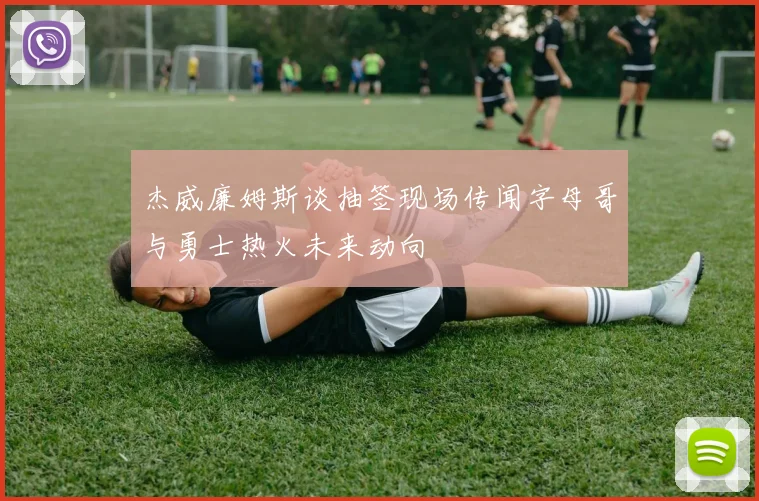 杰威廉姆斯谈抽签现场传闻字母哥与勇士热火未来动向